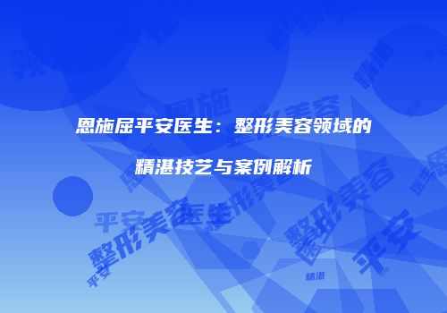 恩施屈平安医生：整形美容领域的精湛技艺与案例解析