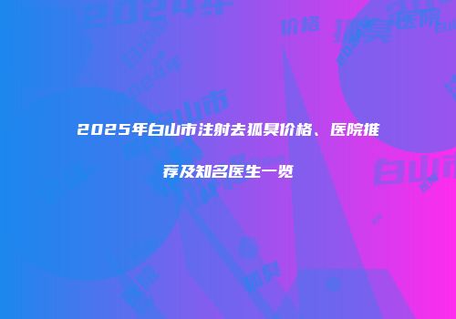 2025年白山市注射去狐臭价格、医院推荐及知名医生一览