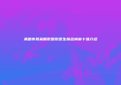 承德市耳朵畸形整形医生排名榜前十强介绍