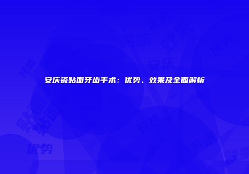 安庆瓷贴面牙齿手术：优势、效果及全面解析
