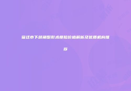 宿迁市下颌角整形术瘦脸价格解析及优质机构推荐