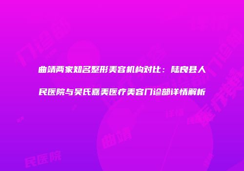 曲靖两家知名整形美容机构对比：陆良县人民医院与吴氏嘉美医疗美容门诊部详情解析
