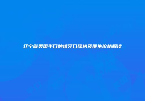 辽宁省美国半口种植牙口碑榜及医生价格解读
