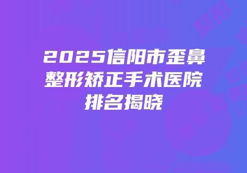 2025信阳市歪鼻整形矫正手术医院排名揭晓