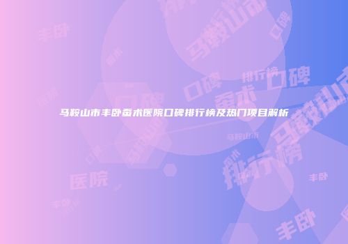 马鞍山市丰卧蚕术医院口碑排行榜及热门项目解析