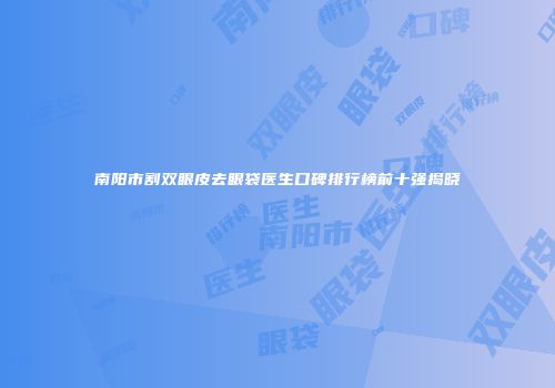 南阳市割双眼皮去眼袋医生口碑排行榜前十强揭晓