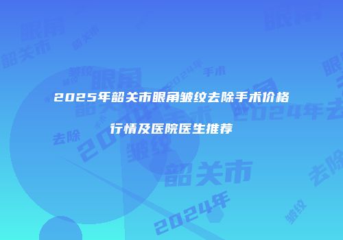 2025年韶关市眼角皱纹去除手术价格行情及医院医生推荐