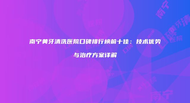 南宁黄牙清洗医院口碑排行榜前十佳：技术优势与治疗方案详解