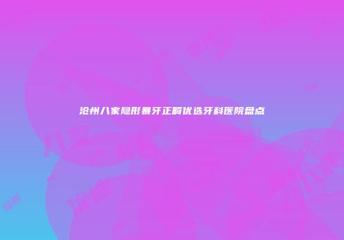 沧州八家隐形暴牙正畸优选牙科医院盘点