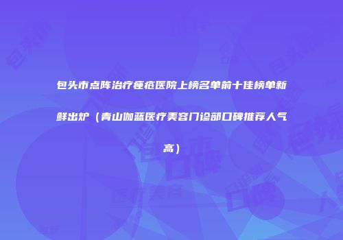 包头市点阵治疗痤疮医院上榜名单前十佳榜单新鲜出炉（青山伽蓝医疗美容门诊部口碑推荐人气高）