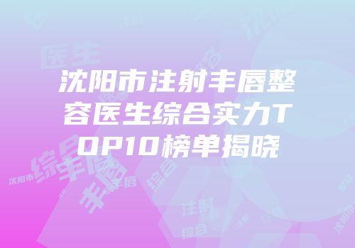 沈阳市注射丰唇整容医生综合实力TOP10榜单揭晓