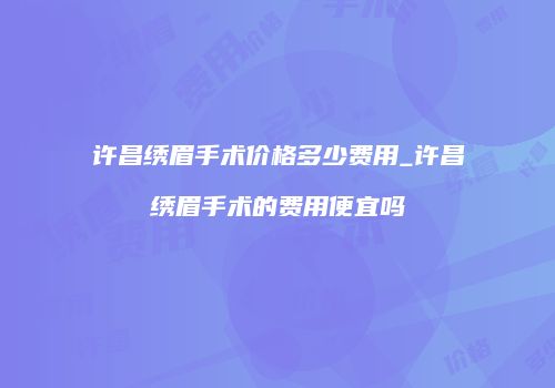 许昌绣眉手术价格多少费用_许昌绣眉手术的费用便宜吗