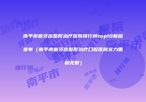 南平市做牙齿整形治疗医院排行榜top10新版宣布（南平市做牙齿整形治疗口腔医院实力圈粉无数）