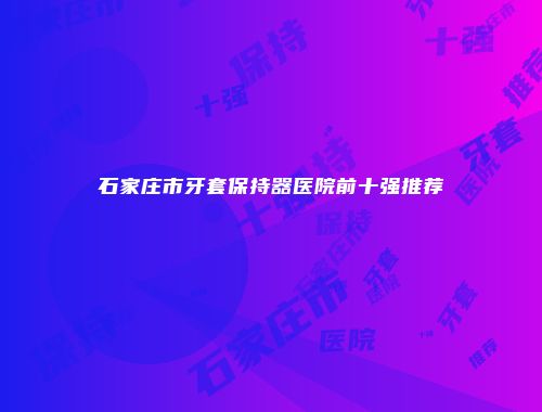 石家庄市牙套保持器医院前十强推荐