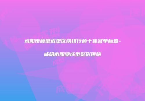 咸阳市腹壁成型医院排行前十佳名单自查-咸阳市腹壁成型整形医院