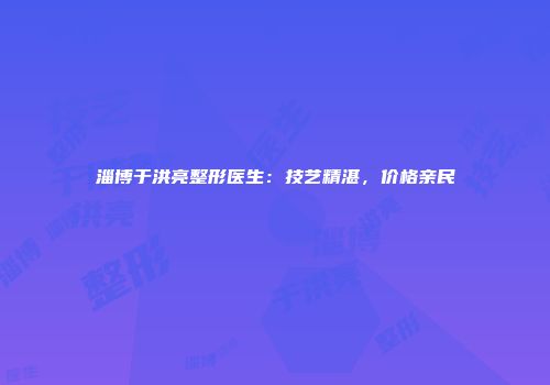 淄博于洪亮整形医生：技艺精湛，价格亲民