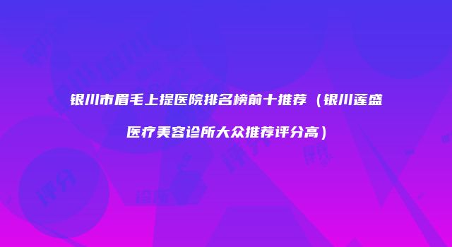 银川市眉毛上提医院排名榜前十推荐（银川莲盛医疗美容诊所大众推荐评分高）