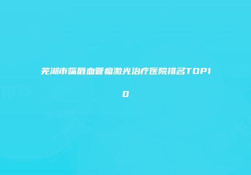 芜湖市嘴唇血管瘤激光治疗医院排名TOP10