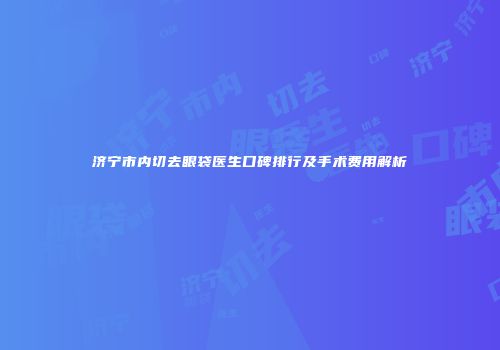 济宁市内切去眼袋医生口碑排行及手术费用解析