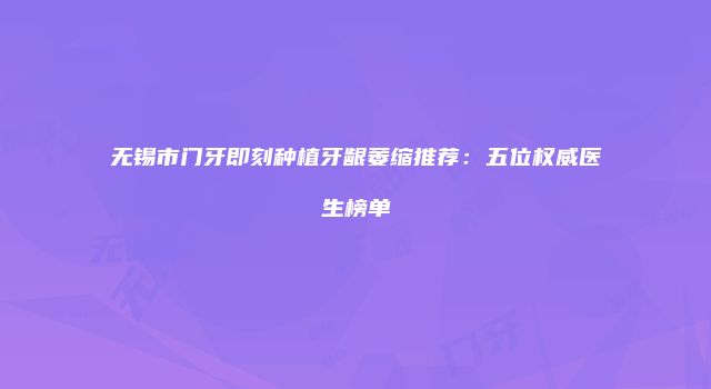 无锡市门牙即刻种植牙龈萎缩推荐：五位权威医生榜单