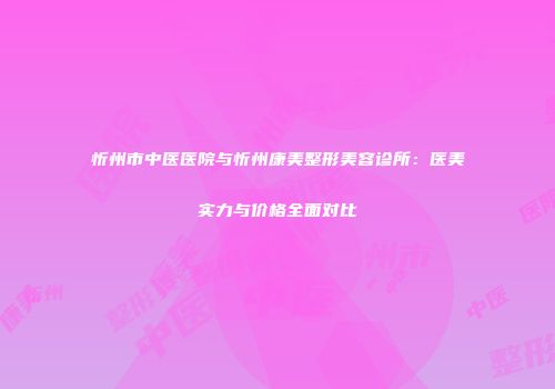 忻州市中医医院与忻州康美整形美容诊所：医美实力与价格全面对比