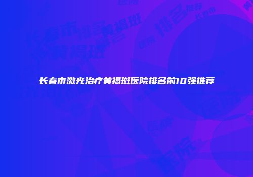 长春市激光治疗黄褐斑医院排名前10强推荐