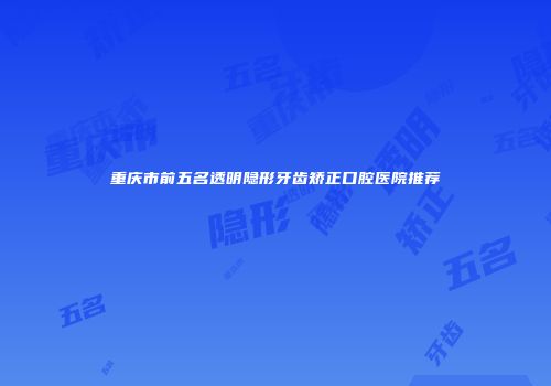重庆市前五名透明隐形牙齿矫正口腔医院推荐
