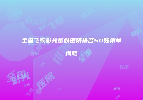 全国飞顿彩光嫩肤医院排名50强榜单揭晓