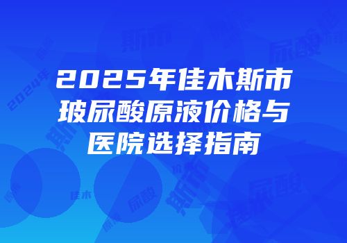 2025年佳木斯市玻尿酸原液价格与医院选择指南