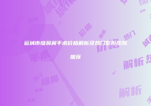 运城市缩鼻翼手术价格解析及热门整形医院推荐