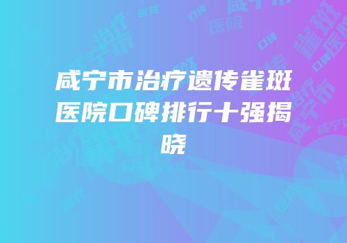 咸宁市治疗遗传雀斑医院口碑排行十强揭晓