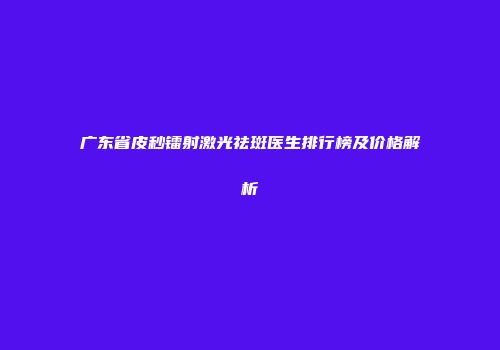 广东省皮秒镭射激光祛斑医生排行榜及价格解析