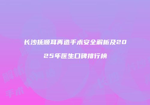 长沙抚顺耳再造手术安全解析及2025年医生口碑排行榜