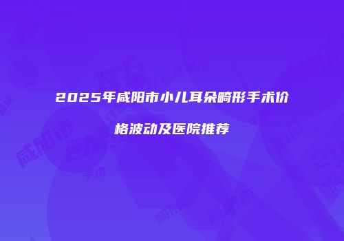 2025年咸阳市小儿耳朵畸形手术价格波动及医院推荐