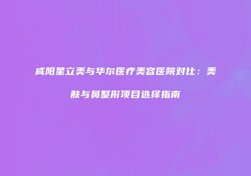 咸阳星立美与华尔医疗美容医院对比：美肤与鼻整形项目选择指南
