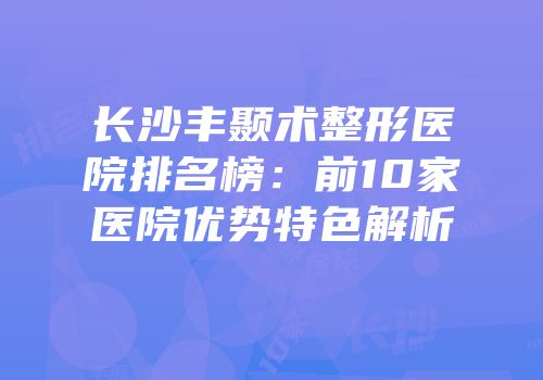 长沙丰颞术整形医院排名榜：前10家医院优势特色解析