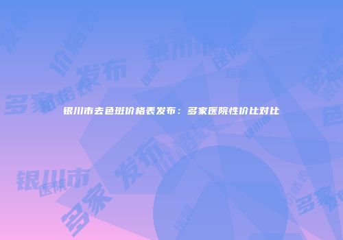 银川市去色斑价格表发布：多家医院性价比对比