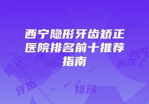 西宁隐形牙齿矫正医院排名前十推荐指南