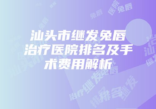 汕头市继发兔唇治疗医院排名及手术费用解析