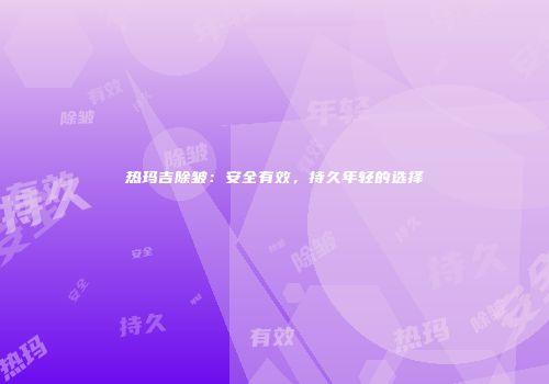 热玛吉除皱：安全有效，持久年轻的选择