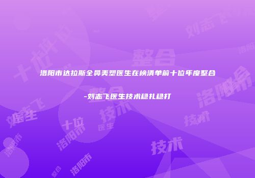 洛阳市达拉斯全鼻美塑医生在榜清单前十位年度整合-刘志飞医生技术稳扎稳打