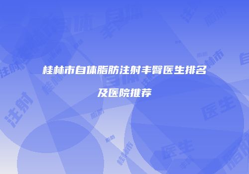 桂林市自体脂肪注射丰臀医生排名及医院推荐