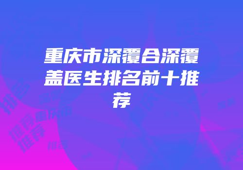 重庆市深覆合深覆盖医生排名前十推荐