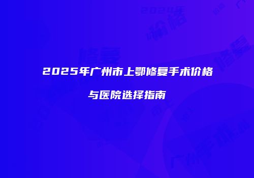 2025年广州市上鄂修复手术价格与医院选择指南