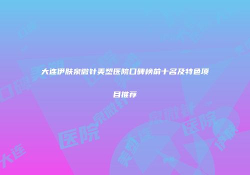 大连伊肤泉微针美塑医院口碑榜前十名及特色项目推荐