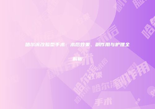 哈尔滨改脸型手术：术后效果、副作用与护理全解析