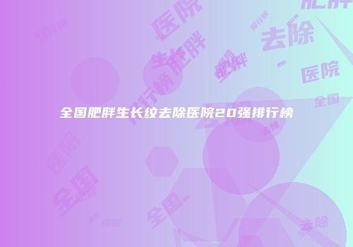 全国肥胖生长纹去除医院20强排行榜