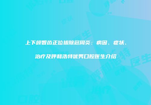 上下颌智齿正位拔除冠周炎：病因、症状、治疗及呼和浩特优秀口腔医生介绍