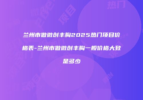 兰州市做微创丰胸2025热门项目价格表-兰州市做微创丰胸一般价格大致是多少