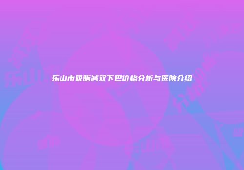 乐山市吸脂减双下巴价格分析与医院介绍